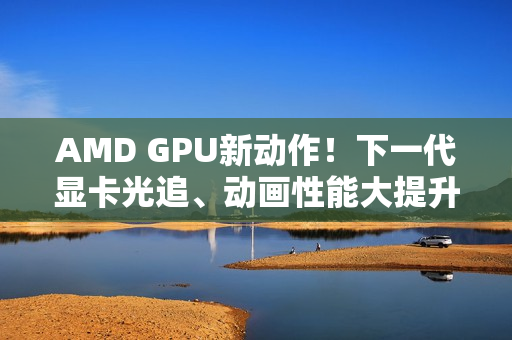AMD GPU新动作！下一代显卡光追、动画性能大提升