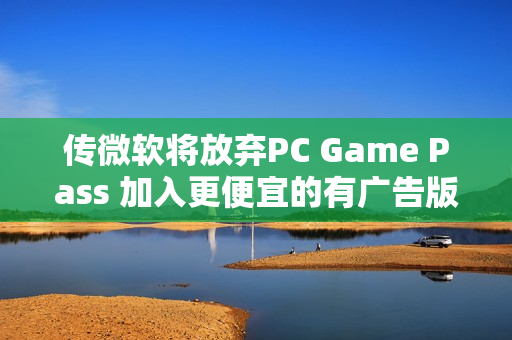传微软将放弃PC Game Pass 加入更便宜的有广告版本