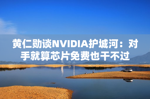 黄仁勋谈NVIDIA护城河：对手就算芯片免费也干不过