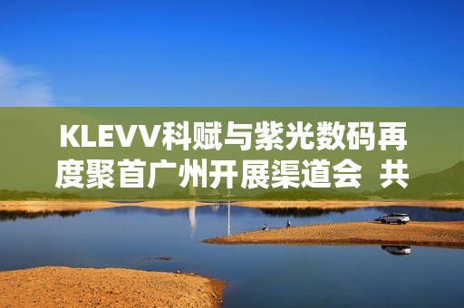 KLEVV科赋与紫光数码再度聚首广州开展渠道会  共启高端存储新程蓝图