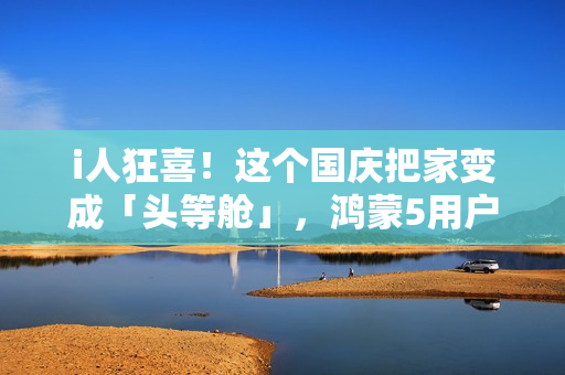 i人狂喜！这个国庆把家变成「头等舱」，鸿蒙5用户请进