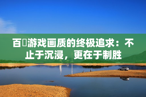 百吋游戏画质的终极追求：不止于沉浸，更在于制胜