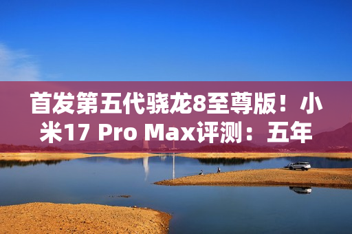 首发第五代骁龙8至尊版！小米17 Pro Max评测：五年高端之路的集大成者