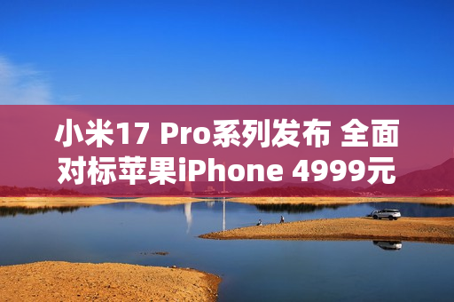 小米17 Pro系列发布 全面对标苹果iPhone 4999元起售