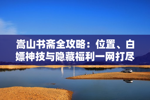 嵩山书斋全攻略：位置、白嫖神技与隐藏福利一网打尽