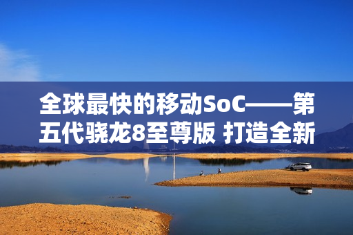 全球最快的移动SoC——第五代骁龙8至尊版 打造全新用户体验 树立行业新标杆