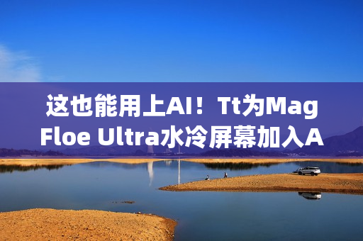 这也能用上AI！Tt为MagFloe Ultra水冷屏幕加入AI功能：实现自定义背景