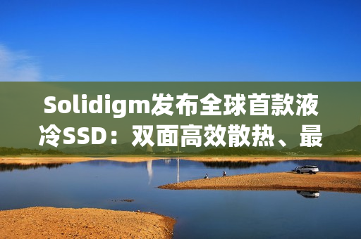Solidigm发布全球首款液冷SSD：双面高效散热、最大7.68TB