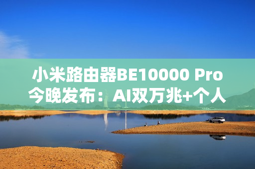 小米路由器BE10000 Pro今晚发布：AI双万兆+个人轻存储