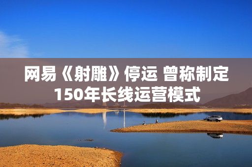 网易《射雕》停运 曾称制定150年长线运营模式
