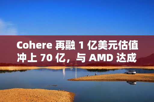 Cohere 再融 1 亿美元估值冲上 70 亿，与 AMD 达成合作