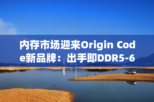 内存市场迎来Origin Code新品牌：出手即DDR5-6200 CL26王炸！还有三风扇散热