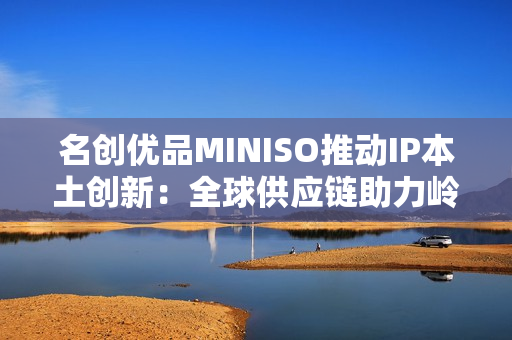 名创优品MINISO推动IP本土创新：全球供应链助力岭南文化走向年轻市场