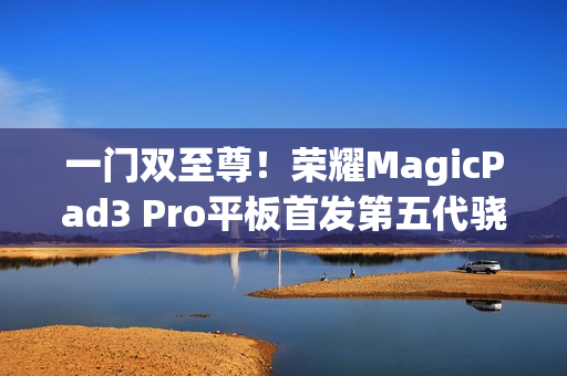 一门双至尊！荣耀MagicPad3 Pro平板首发第五代骁龙8至尊版：定义安卓最强平板