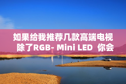 如果给我推荐几款高端电视  除了RGB- Mini LED  你会推荐海信E7Q吗