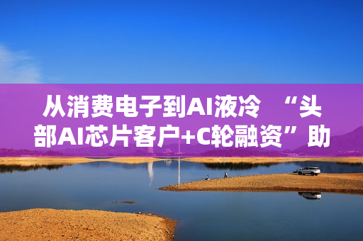 从消费电子到AI液冷  “头部AI芯片客户+C轮融资”助力百钰顺切入新赛道