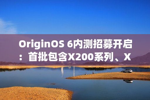 OriginOS 6内测招募开启：首批包含X200系列、X Fold 5等机型