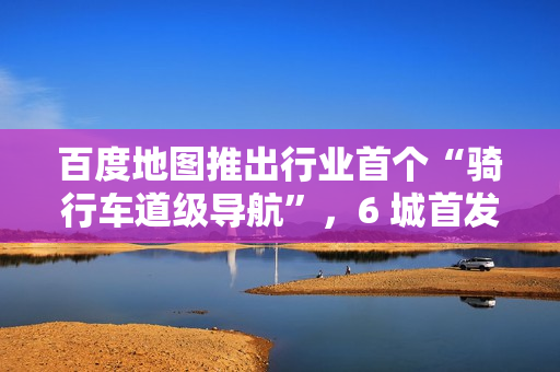 百度地图推出行业首个“骑行车道级导航”，6 城首发上线