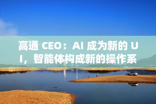 高通 CEO：AI 成为新的 UI，智能体构成新的操作系统