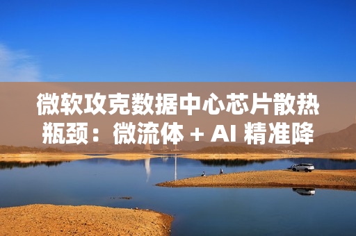 微软攻克数据中心芯片散热瓶颈：微流体 + AI 精准降温