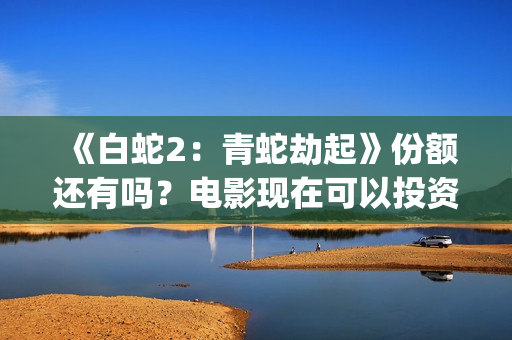 《白蛇2：青蛇劫起》份额还有吗？电影现在可以投资吗？怎么投资靠谱呢？(《白蛇2:青蛇劫起》配音)