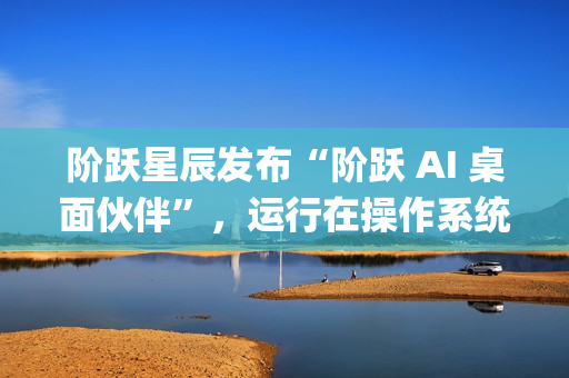阶跃星辰发布“阶跃 AI 桌面伙伴”，运行在操作系统上的 Agent