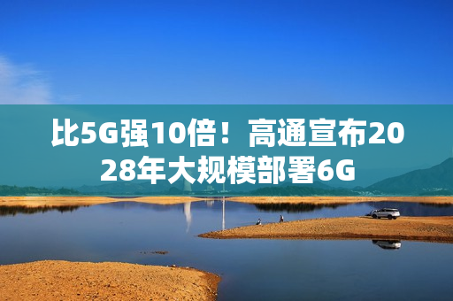 比5G强10倍！高通宣布2028年大规模部署6G