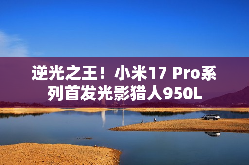 逆光之王！小米17 Pro系列首发光影猎人950L