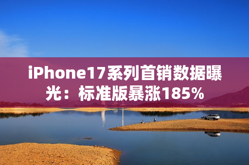 iPhone17系列首销数据曝光：标准版暴涨185%