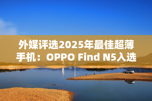 外媒评选2025年最佳超薄手机：OPPO Find N5入选