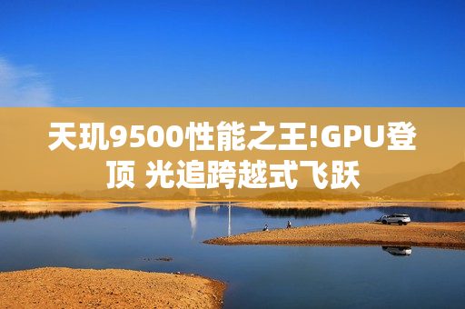 天玑9500性能之王!GPU登顶 光追跨越式飞跃