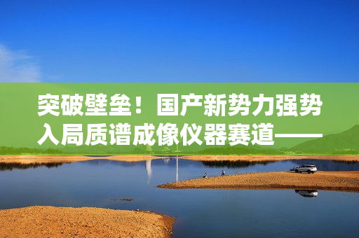突破壁垒！国产新势力强势入局质谱成像仪器赛道——访全思美特总经理吴龙