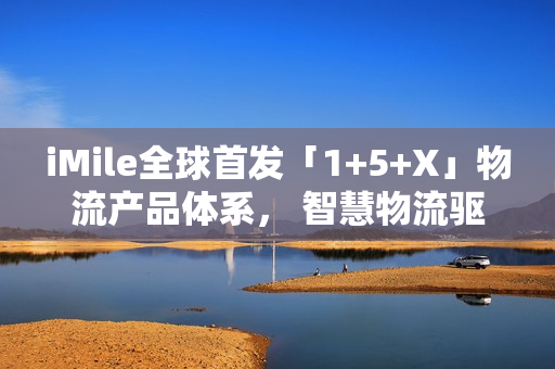 iMile全球首发「1+5+X」物流产品体系， 智慧物流驱动配送革新