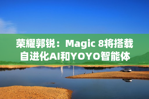 荣耀郭锐：Magic 8将搭载自进化AI和YOYO智能体