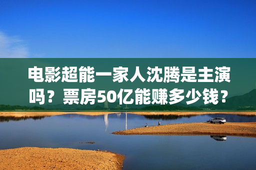电影超能一家人沈腾是主演吗？票房50亿能赚多少钱？出品方在不在猫眼(电影超能一家人有没有马丽)