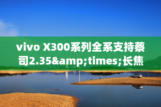 vivo X300系列全系支持蔡司2.35&times;长焦增距镜 新增银色