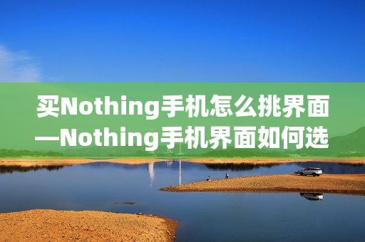 买Nothing手机怎么挑界面—Nothing手机界面如何选择方法