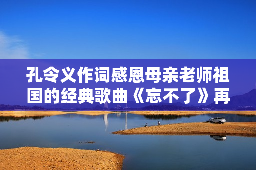 孔令义作词感恩母亲老师祖国的经典歌曲《忘不了》再次唱响