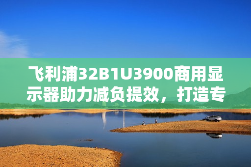飞利浦32B1U3900商用显示器助力减负提效，打造专业办公新体验