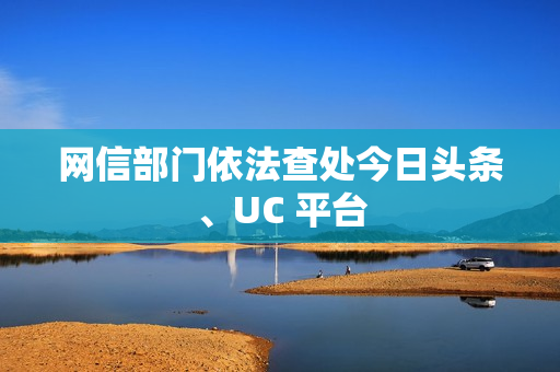 网信部门依法查处今日头条、UC 平台