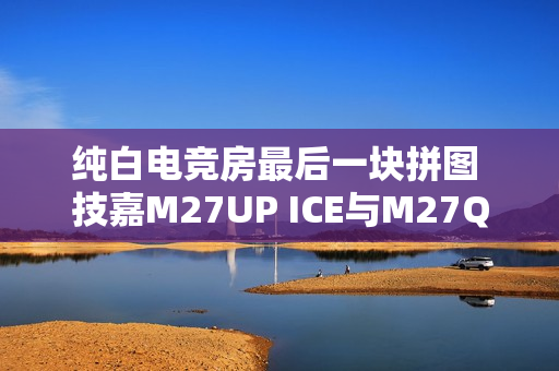 纯白电竞房最后一块拼图 技嘉M27UP ICE与M27Q2 QD ICE显示器来袭