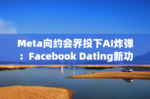 Meta向约会界投下AI炸弹：Facebook Dating新功能让机器人帮你找真爱
