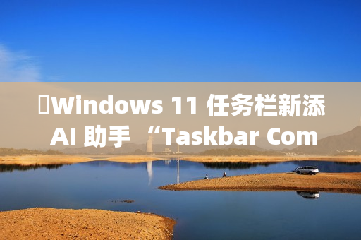 ​Windows 11 任务栏新添 AI 助手 “Taskbar Companion”