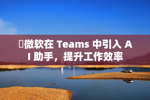 ​微软在 Teams 中引入 AI 助手，提升工作效率