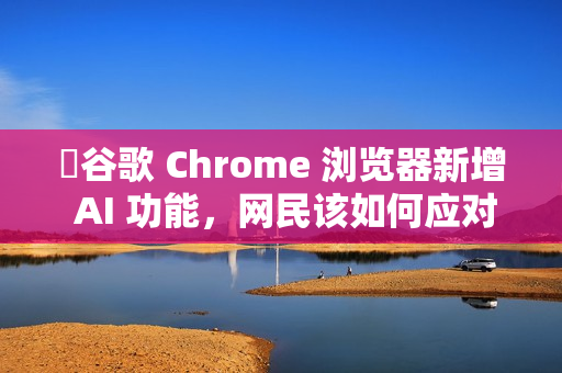 ​谷歌 Chrome 浏览器新增 AI 功能，网民该如何应对?