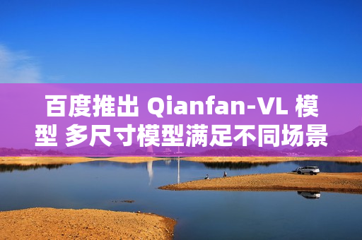 百度推出 Qianfan-VL 模型 多尺寸模型满足不同场景需求
