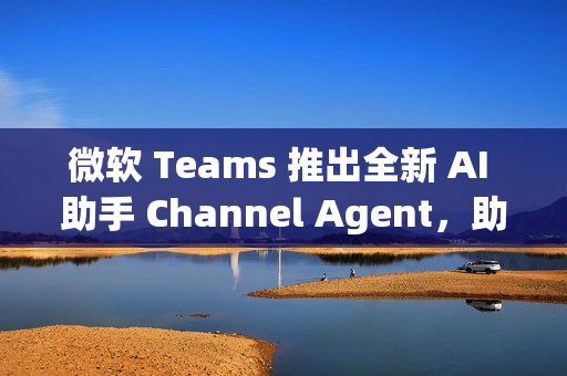 微软 Teams 推出全新 AI 助手 Channel Agent，助力团队高效协作