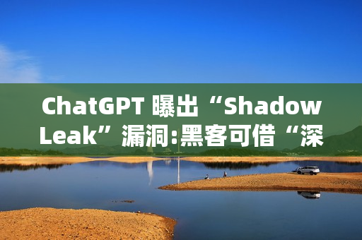 ChatGPT 曝出“ShadowLeak”漏洞:黑客可借“深度研究”模式无痕窃取 Gmail 账户信息