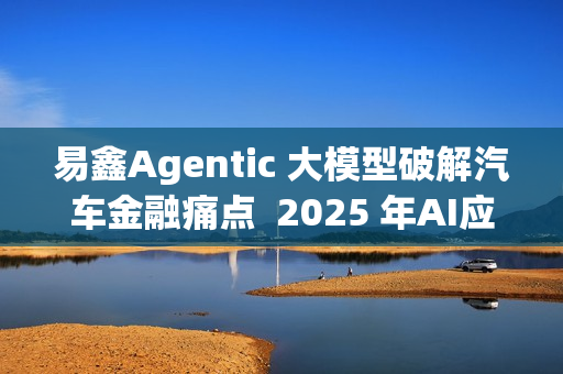 易鑫Agentic 大模型破解汽车金融痛点  2025 年AI应用登榜成行业范本