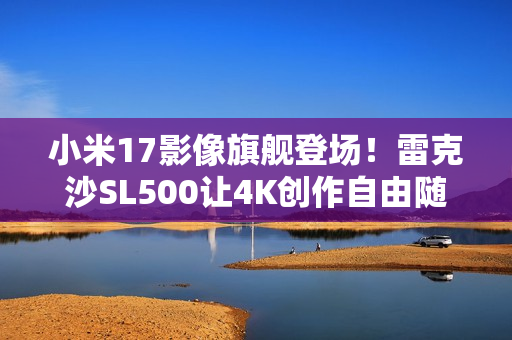 小米17影像旗舰登场！雷克沙SL500让4K创作自由随行